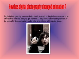 How has digital photography changed animation ? Digital photography has revolutionised  animation. Digital camera are now affordable and are easy to get hold off. They allow for smooth pictures to be taken for the animation and make animations a lot easier to do.  