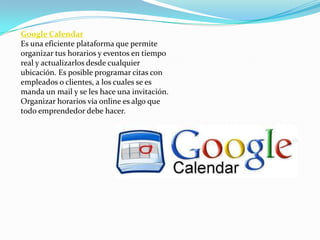 Google Calendar
Es una eficiente plataforma que permite
organizar tus horarios y eventos en tiempo
real y actualizarlos desde cualquier
ubicación. Es posible programar citas con
empleados o clientes, a los cuales se es
manda un mail y se les hace una invitación.
Organizar horarios vía online es algo que
todo emprendedor debe hacer.
 