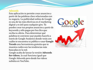 Adwords
Esta aplicación te permite crear anuncios a
partir de las palabras clave relacionadas con
tu negocio. La publicidad online de Google
es una de las más efectivas en el marketing
digital y es útil para cualquier giro. Tú
puedes crear tus propios anuncios a partir de
keywords y sólo pagas por los clics que
reciba tu oferta. Para determinar qué
palabras te conviene usar puedes hacerlo a
través de Google Analytics donde verás con
cuáles te encuentra tu público o usar Google
Trends una herramienta gratuita que te
muestra cuáles son las tendencias más
buscadas en la red.
Google acaba de lanzar la versión Adwords
for videos, la cual funciona igual que
Google Adwords pero desde los videos
subidos en YouTube.
 