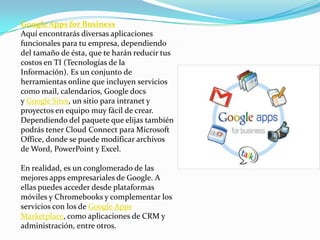 Google Apps for Business
Aquí encontrarás diversas aplicaciones
funcionales para tu empresa, dependiendo
del tamaño de ésta, que te harán reducir tus
costos en TI (Tecnologías de la
Información). Es un conjunto de
herramientas online que incluyen servicios
como mail, calendarios, Google docs
y Google Sites, un sitio para intranet y
proyectos en equipo muy fácil de crear.
Dependiendo del paquete que elijas también
podrás tener Cloud Connect para Microsoft
Office, donde se puede modificar archivos
de Word, PowerPoint y Excel.
En realidad, es un conglomerado de las
mejores apps empresariales de Google. A
ellas puedes acceder desde plataformas
móviles y Chromebooks y complementar los
servicios con los de Google Apps
Marketplace, como aplicaciones de CRM y
administración, entre otros.
 
