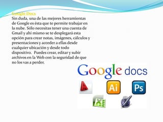 Google Docs
Sin duda, una de las mejores herramientas
de Google es ésta que te permite trabajar en
la nube. Sólo necesitas tener una cuenta de
Gmail y ahí mismo se te desplegará esta
opción para crear notas, imágenes, cálculos y
presentaciones y acceder a ellas desde
cualquier ubicación y desde todo
dispositivo. Puedes crear, editar y subir
archivos en la Web con la seguridad de que
no los vas a perder.
 
