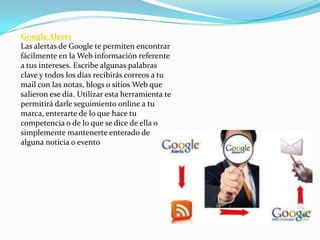 Google Alerts
Las alertas de Google te permiten encontrar
fácilmente en la Web información referente
a tus intereses. Escribe algunas palabras
clave y todos los días recibirás correos a tu
mail con las notas, blogs o sitios Web que
salieron ese día. Utilizar esta herramienta te
permitirá darle seguimiento online a tu
marca, enterarte de lo que hace tu
competencia o de lo que se dice de ella o
simplemente mantenerte enterado de
alguna noticia o evento
 