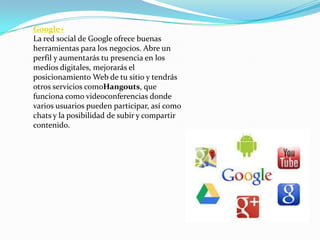 Google+
La red social de Google ofrece buenas
herramientas para los negocios. Abre un
perfil y aumentarás tu presencia en los
medios digitales, mejorarás el
posicionamiento Web de tu sitio y tendrás
otros servicios comoHangouts, que
funciona como videoconferencias donde
varios usuarios pueden participar, así como
chats y la posibilidad de subir y compartir
contenido.
 