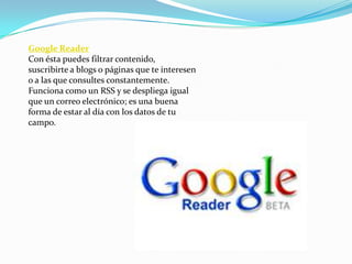 Google Reader
Con ésta puedes filtrar contenido,
suscribirte a blogs o páginas que te interesen
o a las que consultes constantemente.
Funciona como un RSS y se despliega igual
que un correo electrónico; es una buena
forma de estar al día con los datos de tu
campo.
 