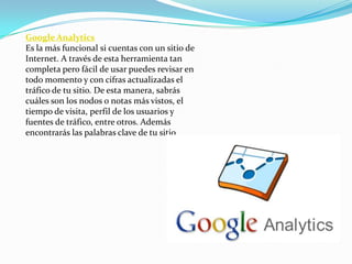 Google Analytics
Es la más funcional si cuentas con un sitio de
Internet. A través de esta herramienta tan
completa pero fácil de usar puedes revisar en
todo momento y con cifras actualizadas el
tráfico de tu sitio. De esta manera, sabrás
cuáles son los nodos o notas más vistos, el
tiempo de visita, perfil de los usuarios y
fuentes de tráfico, entre otros. Además
encontrarás las palabras clave de tu sitio
 