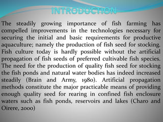 The steadily growing importance of fish farming has
compelled improvements in the technologies necessary for
securing the initial and basic requirements for productive
aquaculture; namely the production of fish seed for stocking.
Fish culture today is hardly possible without the artificial
propagation of fish seeds of preferred cultivable fish species.
The need for the production of quality fish seed for stocking
the fish ponds and natural water bodies has indeed increased
steadily (Brain and Army, 1980). Artificial propagation
methods constitute the major practicable means of providing
enough quality seed for rearing in confined fish enclosure
waters such as fish ponds, reservoirs and lakes (Charo and
Oirere, 2000)
 