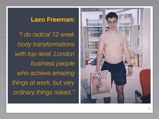 Lazo Freeman:

  “I do radical 12 week
  body transformations
 with top-level, London
       business people
 who achieve amazing
things at work, but very
ordinary things naked.”

                           46
 