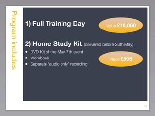 Program includes
                   1) Full Training Day                Value £10,000



                   2) Home Study Kit (delivered before 26th May)
                   • DVD Kit of the May 7th event
                   • Workbook                           Value £395
                   • Separate ‘audio only’ recording




                                                                       72
 