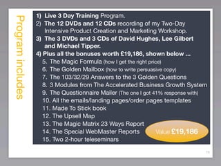 Program includes   1) Live 3 Day Training Program.
                   2) The 12 DVDs and 12 CDs recording of my Two-Day
                       Intensive Product Creation and Marketing Workshop.
                   3) The 3 DVDs and 3 CDs of David Hughes, Lee Gilbert
                       and Michael Tipper.
                   4) Plus all the bonuses worth £19,186, shown below ...
                      5.	 The Magic Formula (how I get the right price)
                      6.	 The Golden Mailbox (how to write persuasive copy)
                      7.	 The 103/32/29 Answers to the 3 Golden Questions
                      8.	 3 Modules from The Accelerated Business Growth System
                      9.	 The Questionnaire Mailer (The one I got 41% response with)
                      10. All the emails/landing pages/order pages templates
                      11. Made To Stick book
                      12. The Upsell Map
                      13. The Magic Matrix 23 Ways Report
                      14. The Special WebMaster Reports              Value £19,186
                      15. Two 2-hour teleseminars

                                                                                   79
 