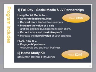 Program includes
                   1) Full Day - Social Media & JV Partnerships
                   Using Social Media to ...
                   •
 Generate leads/enquiries.                Value £495
                   •
 Convert more leads into customers.
                   •
 Increase the value of a sale
                      and the ongoing business from each client.
                   •
 Cut out costs and maximise proﬁt.
                   • Increase the overall value of your business
                   PLUS, how to ...
                   • Engage JV partners
                     to promote you and your business

                   2) Home Study Kit
                                                            Value £249
                   (delivered before 11th June)

                                                                            83
 