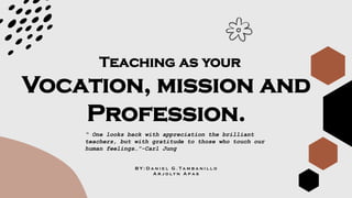 Vocation, mission and
Profession.
Teaching as your
B Y : D a n i e l G . T a m b a n i l l o
A r j o l y n A p a s
“ One looks back with appreciation the brilliant
teachers, but with gratitude to those who touch our
human feelings…”-Carl Jung
 