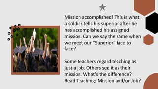 Mission accomplished! This is what
a soldier tells his superior after he
has accomplished his assigned
mission. Can we say the same when
we meet our "Superior" face to
face?
Some teachers regard teaching as
just a job. Others see it as their
mission. What's the difference?
Read Teaching: Mission and/or Job?
 