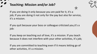 Teaching: Mission and/or Job?
If you are doing it only because you are paid for it, it's a
job; If you are doing it not only for the pay but also for service,
it's a mission.
If you quit because your boss or colleague criticized you,it's a
job:
If you keep on teaching out of love, it's a mission. If you teach
because it does not interfere with your other activities, it's job;
If you are committed to teaching even if it means letting go of
other activities, it's a mission.
 