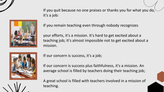 If you quit because no one praises or thanks you for what you do,
it's a job:
If you remain teaching even through nobody recognizes
your efforts, it's a mission. It's hard to get excited about a
teaching job; It's almost impossible not to get excited about a
mission.
If our concern is success, it's a job;
If our concern is success plus faithfulness, it's a mission. An
average school is filled by teachers doing their teaching job;
A great school is filled with teachers involved in a mission of
teaching.
 