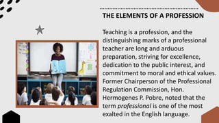 THE ELEMENTS OF A PROFESSION
Teaching is a profession, and the
distinguishing marks of a professional
teacher are long and arduous
preparation, striving for excellence,
dedication to the public interest, and
commitment to moral and ethical values.
Former Chairperson of the Professional
Regulation Commission, Hon.
Hermogenes P. Pobre, noted that the
term professional is one of the most
exalted in the English language.
 