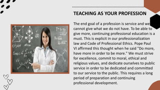 TEACHING AS YOUR PROFESSION
The end goal of a profession is service and we
cannot give what we do not have. To be able to
give more, continuing professional education is a
must. This is explicit in our professionalization
law and Code of Professional Ethics. Pope Paul
VI affirmed this thought when he said "Do more,
have more in order to be more." We must strive
for excellence, commit to moral, ethical and
religious values, and dedicate ourselves to public
service in order to be dedicated and committed
to our service to the public. This requires a long
period of preparation and continuing
professional development.
 