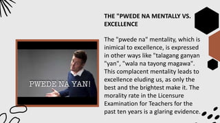 THE "PWEDE NA MENTALLY VS.
EXCELLENCE
The "pwede na" mentality, which is
inimical to excellence, is expressed
in other ways like "talagang ganyan
"yan", "wala na tayong magawa".
This complacent mentality leads to
excellence eluding us, as only the
best and the brightest make it. The
morality rate in the Licensure
Examination for Teachers for the
past ten years is a glaring evidence.
 