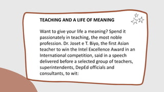 TEACHING AND A LIFE OF MEANING
Want to give your life a meaning? Spend it
passionately in teaching, the most noble
profession. Dr. Joset e T. Biyo, the first Asian
teacher to win the Intel Excellence Award in an
International competition, said in a speech
delivered before a selected group of teachers,
superintendents, DepEd officials and
consultants, to wit:
 