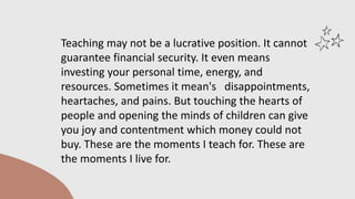 Teaching may not be a lucrative position. It cannot
guarantee financial security. It even means
investing your personal time, energy, and
resources. Sometimes it mean's disappointments,
heartaches, and pains. But touching the hearts of
people and opening the minds of children can give
you joy and contentment which money could not
buy. These are the moments I teach for. These are
the moments I live for.
 