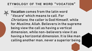 ETYMOLOGY OF THE WORD “VOCATION”
Vocation comes from the latin word
“Vocare” which means to call. For
Christians, the caller is God Himself, while
for Muslims, Allah. Believers in the supreme
being view the call as having a vertical
dimension, while non-believers view it as
having a horizontal dimension. It is like man
calling another man, never a superior being.
 