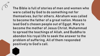 The Bible is full of stories of men and women who
were called by God to do something not for
themselves, but for others. Abraham was called
to become the father of a great nation. Moses to
lead God’s chosen people out of Egypt, Mary to
become the mother of Jesus Christ, Muhammad
to spread the teachings of Allah, and Buddha to
abondon his royal life to seek the answer to the
problem of suffering. All of them responded
positively to God’s call.
 