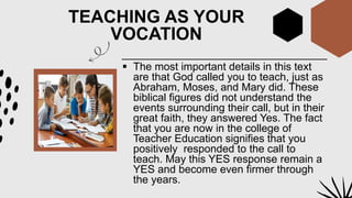 TEACHING AS YOUR
VOCATION
 The most important details in this text
are that God called you to teach, just as
Abraham, Moses, and Mary did. These
biblical figures did not understand the
events surrounding their call, but in their
great faith, they answered Yes. The fact
that you are now in the college of
Teacher Education signifies that you
positively responded to the call to
teach. May this YES response remain a
YES and become even firmer through
the years.
 