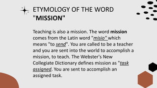 ETYMOLOGY OF THE WORD
"MISSION"
Teaching is also a mission. The word mission
comes from the Latin word "misio" which
means "to send". You are called to be a teacher
and you are sent into the world to accomplish a
mission, to teach. The Webster's New
Collegiate Dictionary defines mission as "task
assigned. You are sent to accomplish an
assigned task.
 