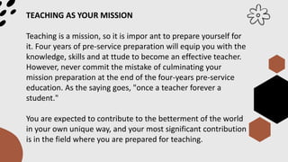 TEACHING AS YOUR MISSION
Teaching is a mission, so it is impor ant to prepare yourself for
it. Four years of pre-service preparation will equip you with the
knowledge, skills and at ttude to become an effective teacher.
However, never commit the mistake of culminating your
mission preparation at the end of the four-years pre-service
education. As the saying goes, "once a teacher forever a
student."
You are expected to contribute to the betterment of the world
in your own unique way, and your most significant contribution
is in the field where you are prepared for teaching.
 