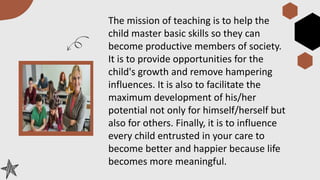 The mission of teaching is to help the
child master basic skills so they can
become productive members of society.
It is to provide opportunities for the
child's growth and remove hampering
influences. It is also to facilitate the
maximum development of his/her
potential not only for himself/herself but
also for others. Finally, it is to influence
every child entrusted in your care to
become better and happier because life
becomes more meaningful.
 