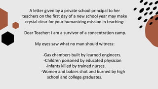 A letter given by a private school principal to her
teachers on the first day of a new school year may make
crystal clear for your humanizing mission in teaching:
Dear Teacher: I am a survivor of a concentration camp.
My eyes saw what no man should witness:
-Gas chambers built by learned engineers.
-Children poisoned by educated physician
-Infants killed by trained nurses.
-Women and babies shot and burned by high
school and college graduates.
 