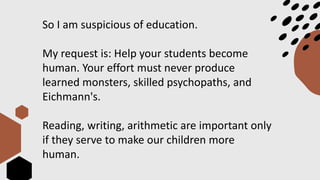 So I am suspicious of education.
My request is: Help your students become
human. Your effort must never produce
learned monsters, skilled psychopaths, and
Eichmann's.
Reading, writing, arithmetic are important only
if they serve to make our children more
human.
 