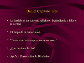 Daniel Capítulo Tres
• La justicia en un contexto religioso: Defendiendo a Dios y
la verdad
• El fuego de la persecución.
• “Postraré mi cabeza pero no mi corazón.”
• ¿Que hubieras hecho?
• App’n: Persecución de Diocletian
 