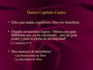 Daniel Capítulo Cuatro
• Ellos que andan orgullosos, Dios los humillará.
• Orgullo en nuestros logros: “Miren esta gran
Bablionia que yo he construido…por mi gran
poder y para la gloria de mi majestad”
(1 Corintios 4:7)
• Dos maneras de humillarse:
– Las bendiciones de Dios
– La disciplina de Dios
 