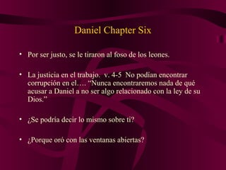 Daniel Chapter Six
• Por ser justo, se le tiraron al foso de los leones.
• La justicia en el trabajo. v. 4-5 No podían encontrar
corrupción en el…. “Nunca encontraremos nada de qué
acusar a Daniel a no ser algo relacionado con la ley de su
Dios.”
• ¿Se podría decir lo mismo sobre ti?
• ¿Porque oró con las ventanas abiertas?
 