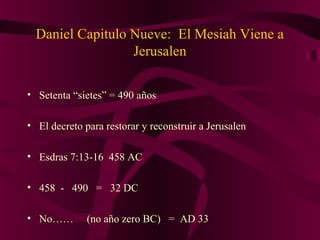 Daniel Capitulo Nueve: El Mesiah Viene a
Jerusalen
• Setenta “sietes” = 490 años
• El decreto para restorar y reconstruir a Jerusalen
• Esdras 7:13-16 458 AC
• 458 - 490 = 32 DC
• No…… (no año zero BC) = AD 33
 
