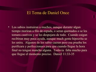 El Tema de Daniel Once
• Los sabios instruiran a muchos, aunque durante algun
tiempo moriran a filo de espada, o seran quemados o se les
tomara cautivos y se les despojara de todo. Cuando caigan
recibiran muy poca ayuda, aunque much gente hipocrita se
les unira. Algunos de los sabio caeran pero esa prueba los
purificara y perfeccionara para que cuando llegue la hora
final no tengan mancha alguna. Todavia falta mucho para
que llegue el momento preciso. Daniel 11:33-35
 