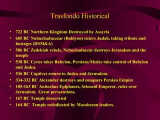 Trasfondo Historical
• 722 BC Northern Kingdom Destroyed by Assyria
• 605 BC Nubuchadnezzar (Bablyon) enters Judah, taking tribute and
hostages (DSM&A)
• 586 BC Zedekiah rebels, Nebuchadnezar destroys Jerusalem and the
temple
• 538 BC Cyrus takes Babylon, Persians/Medes take control of Babylon
and Judea.
• 536 BC Captives return to Judea and Jerusalem.
• 334-332 BC Alexander destroys and conquers Persian Empire
• 185-163 BC Antiochus Epiphanes, Seleucid Emperor, rules over
Jerusalem. Great persecutions.
• 167 BC Temple desecrated
• 164 BC Temple rededicated by Macabeean leaders.
 