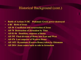 Historical Background (cont.)
• Battle of Actium 31 BC Ptolemaic Greek power destroyed
• 6 BC Birth of Jesus
• AD 30 Crucifixion and resurrection of Jesus
• AD 70 Destruction of Jerusalem by Titus
• AD 81-96 Domitian, emperor of Rome
• AD 395 Final division of Rome into East and West
• AD 476 Last emperor of Western Rome
• AD 1453 Byzantium (Eastern Rome) taken by Ottomans
• AD 2014 Jesus comes back to rule in Jerusalem
 
