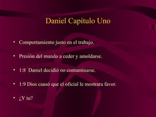 Daniel Capítulo Uno
• Comportamiento justo en el trabajo.
• Presión del mundo a ceder y amoldarse.
• 1:8 Daniel decidió no contaminarse.
• 1:9 Dios causó que el oficial le mostrara favor.
• ¿Y tu?
 