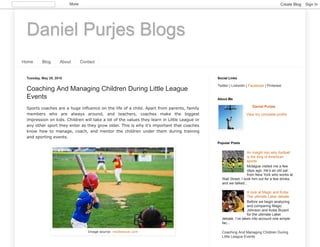 Daniel Purjes Blogs
Home Blog About Contact
Tuesday, May 29, 2018
Coaching And Managing Children During Little League
Events
Sports coaches are a huge influence on the life of a child. Apart from parents, family
members who are always around, and teachers, coaches make the biggest
impression on kids. Children will take a lot of the values they learn in Little League or
any other sport they enter as they grow older. This is why it’s important that coaches
know how to manage, coach, and mentor the children under them during training
and sporting events.
Image source: insidesocal.com
Twitter | LinkedIn | Facebook | Pinterest
Social Links
Daniel Purjes
View my complete profile
About Me
An insight into why football
is the king of American
sports
Mctague visited me a few
days ago. He’s an old pal
from New York who works at
Wall Street. I took him out for a few drinks,
and we talked...
A look at Magic and Kobe:
The ultimate Laker debate
Before we begin analyzing
and comparing Magic
Johnson and Kobe Bryant
for the ultimate Laker
debate, I’ve taken into account one simple
fac...
Coaching And Managing Children During
Little League Events
Popular Posts
More Create Blog Sign In
 