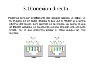 3.1Conexion directa
Podemos conectar directamente dos equipos usando un cable RJ45 cruzado. Es un cable idéntico al que une el módem a la tarjeta
Ethernet del equipo, pero cruzado en su interior. Lo bueno es que
las tarjetas actuales, se autocruzan cuando detectan una conexión
directa, por lo que podremos utilizar el cable aunque no esté
cruzado.

 