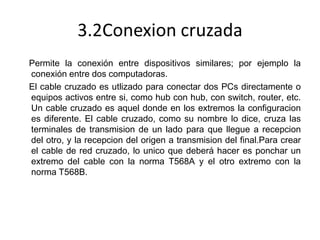 3.2Conexion cruzada
Permite la conexión entre dispositivos similares; por ejemplo la
conexión entre dos computadoras.
El cable cruzado es utlizado para conectar dos PCs directamente o
equipos activos entre si, como hub con hub, con switch, router, etc.
Un cable cruzado es aquel donde en los extremos la configuracion
es diferente. El cable cruzado, como su nombre lo dice, cruza las
terminales de transmision de un lado para que llegue a recepcion
del otro, y la recepcion del origen a transmision del final.Para crear
el cable de red cruzado, lo unico que deberá hacer es ponchar un
extremo del cable con la norma T568A y el otro extremo con la
norma T568B.

 