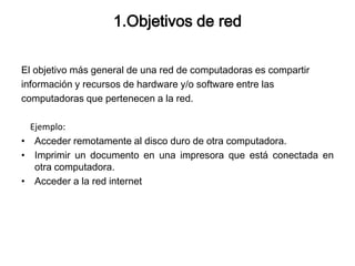 1.Objetivos de red
El objetivo más general de una red de computadoras es compartir
información y recursos de hardware y/o software entre las
computadoras que pertenecen a la red.
Ejemplo:
• Acceder remotamente al disco duro de otra computadora.
• Imprimir un documento en una impresora que está conectada en
otra computadora.
• Acceder a la red internet

 