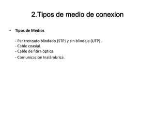 2.Tipos de medio de conexion
• Tipos de Medios

- Par trenzado blindado (STP) y sin blindaje (UTP) .
- Cable coaxial.
- Cable de fibra óptica.
- Comunicación Inalámbrica.

 
