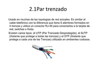 2.1Par trenzado
Usado en muchas de las topologias de red actuales. Es similar al
cable telefónico con la diferencia que tiene 8 alámbres formados en
4 trenzas y utiliza un conector RJ-45 para conectarlos a la tarjeta de
red, swtches o Hubs.
Existen varios tipos: el UTP (Par Trenzado Desprotegido), el ScTP
(Aislante que protege a todas las trenzas) y el STP (Aislante que
protege a cada una de las Trenzas) utilizado en ambientes ruidosos.

 