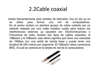 2.2Cable coaxial
Usado frecuentemente para señales de televisión, hoy en día ya no
se
utiliza
para
formar
una
red
de
computadoras.
En el centro contien un alambre gruezo de cobre cubierto por un
aislante redeado por una malla metalica usado para reducir las
interferencias externas uq epueden ser: Electromecanicas o
Frecuencia de radio. Existen dos tipos de cables coaxiales: el
10Base2 y el 10Base5, este último significa que tiene una velocidad
de 10Mbps con una señal de banda base y puede tener una
longitud de 500 metros por segmento. El 10Base2 utiliza conectores
BNC, el cuál se conecta en la tarjeta de red de la computadora.

 