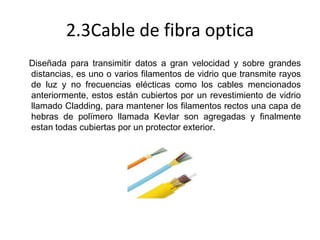 2.3Cable de fibra optica
Diseñada para transimitir datos a gran velocidad y sobre grandes
distancias, es uno o varios filamentos de vidrio que transmite rayos
de luz y no frecuencias elécticas como los cables mencionados
anteriormente, estos están cubiertos por un revestimiento de vidrio
llamado Cladding, para mantener los filamentos rectos una capa de
hebras de polïmero llamada Kevlar son agregadas y finalmente
estan todas cubiertas por un protector exterior.

 