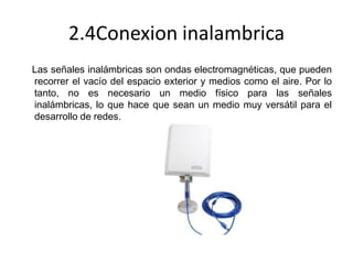 2.4Conexion inalambrica
Las señales inalámbricas son ondas electromagnéticas, que pueden
recorrer el vacío del espacio exterior y medios como el aire. Por lo
tanto, no es necesario un medio físico para las señales
inalámbricas, lo que hace que sean un medio muy versátil para el
desarrollo de redes.

 