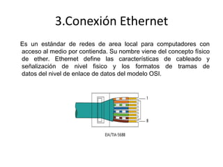 3.Conexión Ethernet
Es un estándar de redes de area local para computadores con
acceso al medio por contienda. Su nombre viene del concepto físico
de ether. Ethernet define las características de cableado y
señalización de nivel fisico y los formatos de tramas de
datos del nivel de enlace de datos del modelo OSI.

 