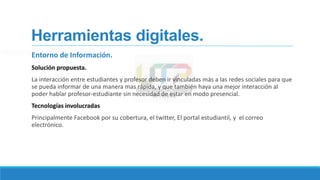 Herramientas digitales.
Entorno de Información.
Solución propuesta.
La interacción entre estudiantes y profesor deben ir vinculadas más a las redes sociales para que
se pueda informar de una manera mas rápida, y que también haya una mejor interacción al
poder hablar profesor-estudiante sin necesidad de estar en modo presencial.
Tecnologías involucradas
Principalmente Facebook por su cobertura, el twitter, El portal estudiantil, y el correo
electrónico.
 